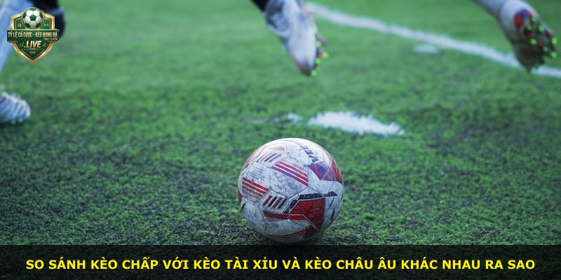 So sánh kèo chấp với kèo tài xỉu và kèo châu Âu khác nhau ra sao